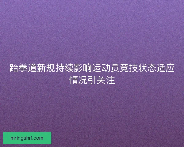 跆拳道新规持续影响运动员竞技状态适应情况引关注