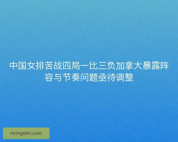 中国女排苦战四局一比三负加拿大暴露阵容与节奏问题亟待调整