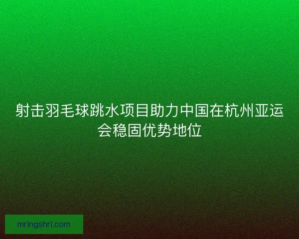 射击羽毛球跳水项目助力中国在杭州亚运会稳固优势地位