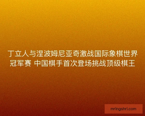 丁立人与涅波姆尼亚奇激战国际象棋世界冠军赛 中国棋手首次登场挑战顶级棋王