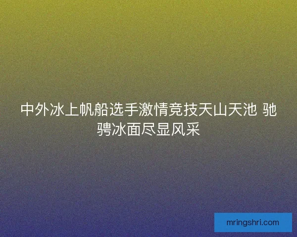 中外冰上帆船选手激情竞技天山天池 驰骋冰面尽显风采 中外冰上帆船选手激情竞技天山天池 驰骋冰面尽显风采