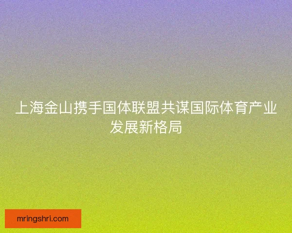 上海金山携手国体联盟共谋国际体育产业发展新格局 上海金山携手国体联盟共谋国际体育产业发展新格局