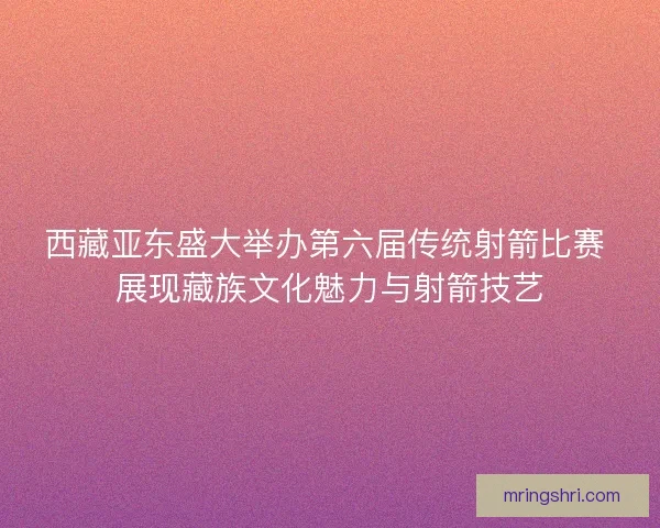 西藏亚东盛大举办第六届传统射箭比赛 展现藏族文化魅力与射箭技艺 西藏亚东盛大举办第六届传统射箭比赛 展现藏族文化魅力与射箭技艺