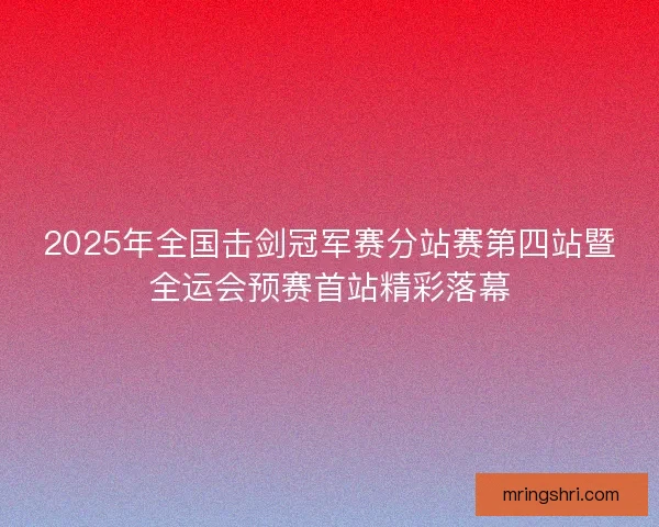 2025年全国击剑冠军赛分站赛第四站暨全运会预赛首站精彩落幕 2025年全国击剑冠军赛分站赛第四站暨全运会预赛首站精彩落幕