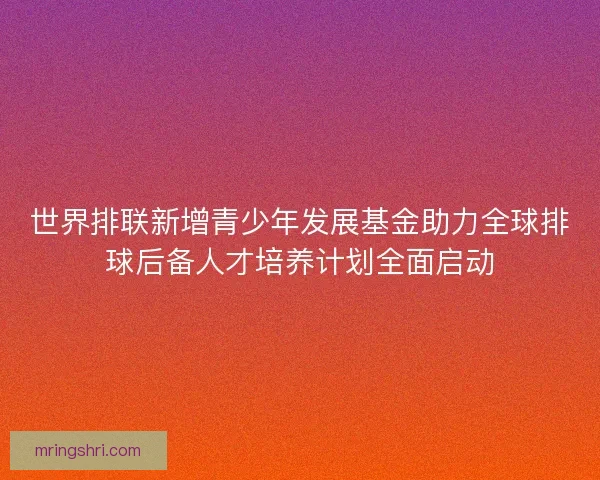 世界排联新增青少年发展基金助力全球排球后备人才培养计划全面启动 世界排联新增青少年发展基金助力全球排球后备人才培养计划全面启动