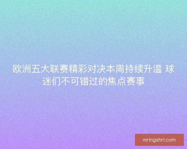 欧洲五大联赛精彩对决本周持续升温 球迷们不可错过的焦点赛事 欧洲五大联赛精彩对决本周持续升温 球迷们不可错过的焦点赛事