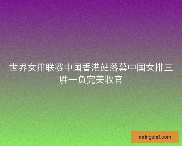 世界女排联赛中国香港站落幕中国女排三胜一负完美收官