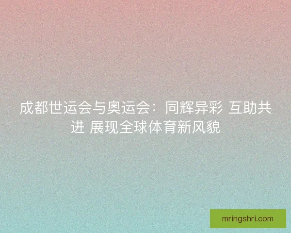 成都世运会与奥运会：同辉异彩 互助共进 展现全球体育新风貌
