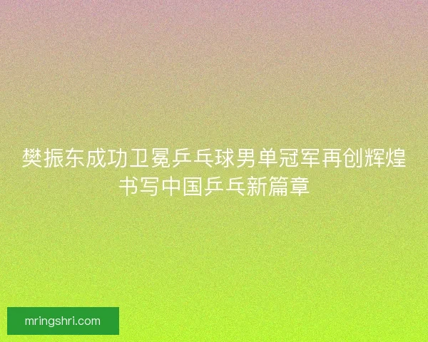 樊振东成功卫冕乒乓球男单冠军再创辉煌书写中国乒乓新篇章