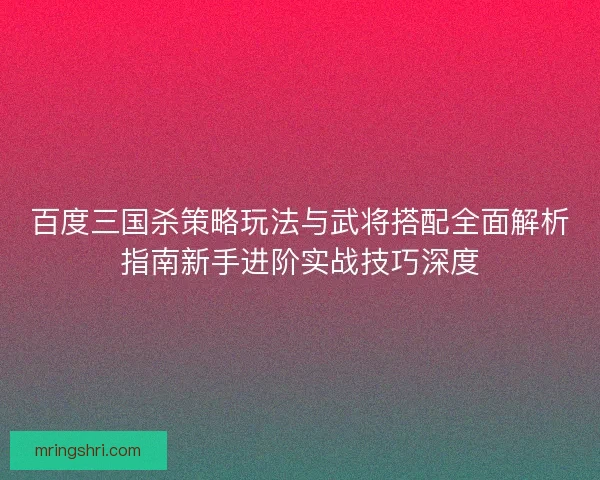 百度三国杀策略玩法与武将搭配全面解析指南新手进阶实战技巧深度