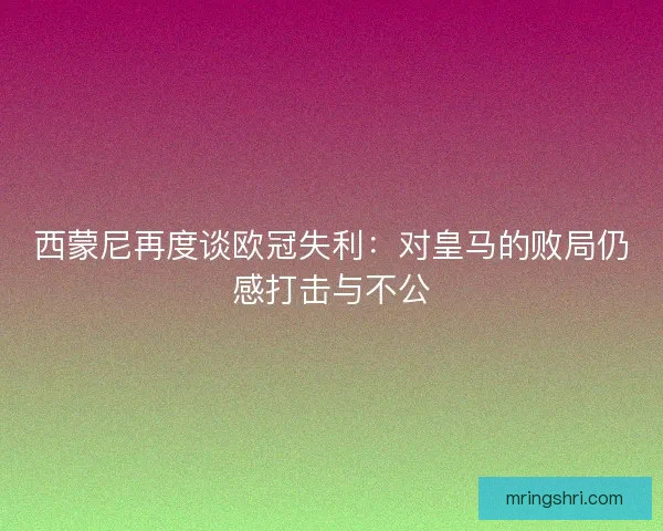 西蒙尼再度谈欧冠失利：对皇马的败局仍感打击与不公