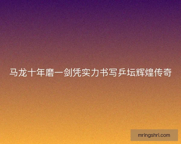 马龙十年磨一剑凭实力书写乒坛辉煌传奇