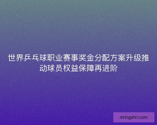 世界乒乓球职业赛事奖金分配方案升级推动球员权益保障再进阶