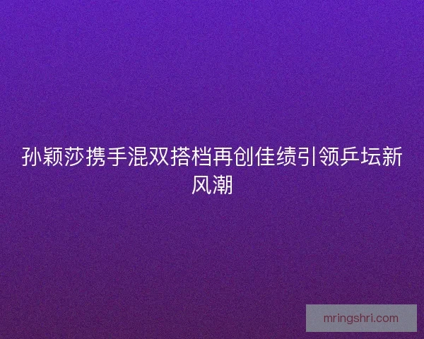 孙颖莎携手混双搭档再创佳绩引领乒坛新风潮