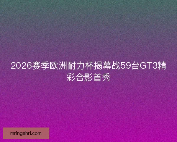 2026赛季欧洲耐力杯揭幕战59台GT3精彩合影首秀 2026赛季欧洲耐力杯揭幕战59台GT3精彩合影首秀