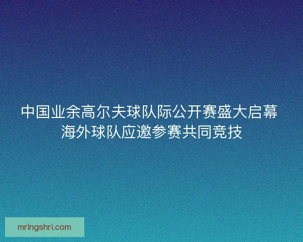 中国业余高尔夫球队际公开赛盛大启幕 海外球队应邀参赛共同竞技 中国业余高尔夫球队际公开赛盛大启幕 海外球队应邀参赛共同竞技