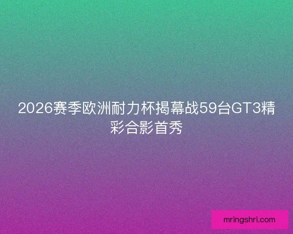 2026赛季欧洲耐力杯揭幕战59台GT3精彩合影首秀 2026赛季欧洲耐力杯揭幕战59台GT3精彩合影首秀